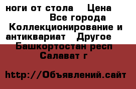 ноги от стола. › Цена ­ 12 000 - Все города Коллекционирование и антиквариат » Другое   . Башкортостан респ.,Салават г.